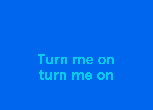 Turn me on
turn me on