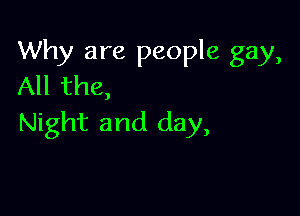 Why are people gay,
All the,

Night and day,