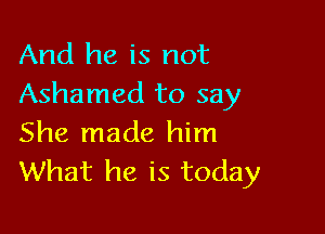 And he is not
Ashamed to say

She made him
What he is today