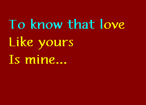To know that love
Like yours

Is mine...