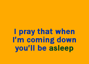 I pray that when
I'm coming down
you'll be asleep