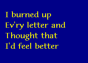 I burned up
Ev'ry letter and

Thought that
I'd feel better