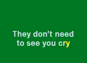 They don't need
to see you cry