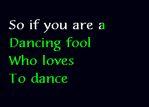 So if you are a
Dancing fool

Who loves
T0 dance