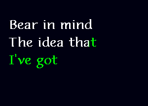 Bear in mind
The idea that

I've got