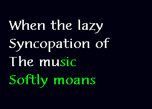 When the lazy
Syncopation of

The music
Softly moans