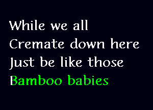 While we all
Cremate down here

Just be like those
Bamboo babies