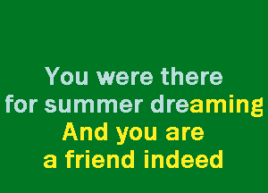 You were there

for summer dreaming
And you are
a friend indeed