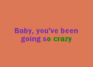 Baby, you've been
going so crazy