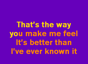 That's the way

you make me feel
It's better than
I've ever known it