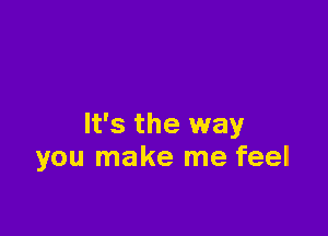 It's the way
you make me feel