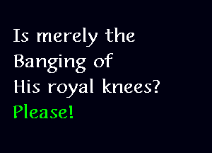 Is merely the
Banging of

His royal knees?
Please!