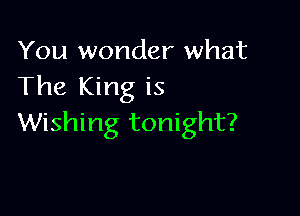 You wonder what
The King is

Wishing tonight?
