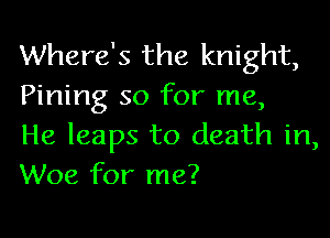 Where's the knight,
Pining so for me,

He leaps to death in,
Woe for me?
