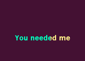 You needed me