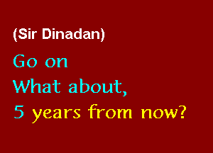 (Sir Dinadan)
Go on

What about,
5 years from now?