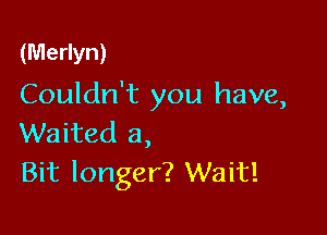 (Merlyn)

Couldn't you have,

Waited a,
Bit longer? Wait!