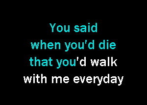 You said
when you'd die

that you'd walk
with me everyday