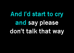 And I'd start to cry
and say please

don't talk that way