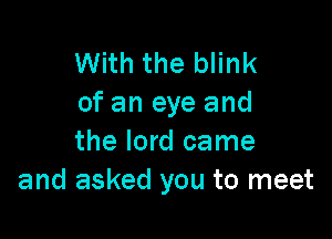 With the blink
of an eye and

the lord came
and asked you to meet