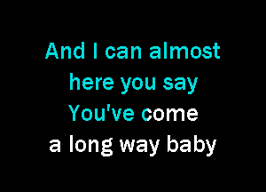 And I can almost
here you say

You've come
a long way baby