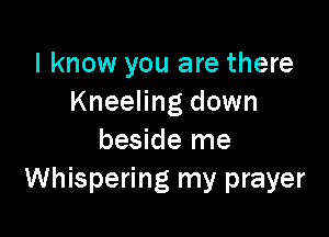 I know you are there
Kneeling down

beside me
Whispering my prayer
