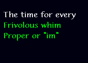 The time for every
Frivolous whim

I'I

Proper or im