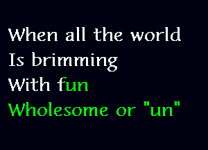 When all the world
Is brimming

With fun
Wholesome or um