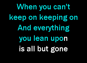 When you can't
keep on keeping on
And everything

you lean upon
is all but gone