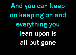 And you can keep
on keeping on and
everything you

lean upon is
all but gone