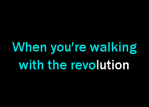 When you're walking

with the revolution