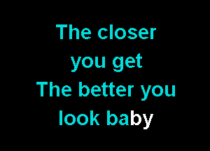 The closer
you get

The better you
look baby