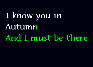 I know you in
Autumn

And I must be there