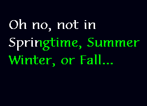 Oh no, not in
Springtime, Summer

Winter, or Fall...