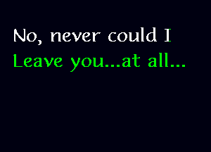 No, never could I
Leave you...at all...