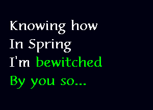 Knowing how
In Spring

I'm bewitched
By you so...