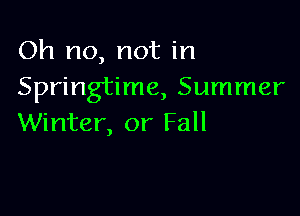 Oh no, not in
Springtime, Summer

Winter, or Fall