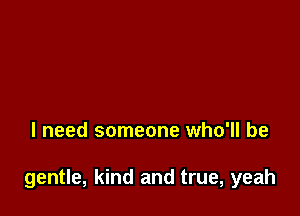 I need someone who'll be

gentle, kind and true, yeah