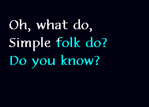 Oh, what do,
Simple folk do?

Do you know?