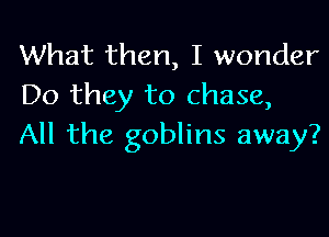 What then, I wonder
Do they to chase,

All the goblins away?