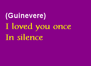 (Guinevere)
I loved you once

In silence