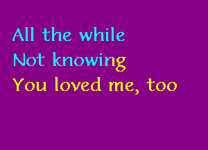 All the while
Not knowing

You loved me, too