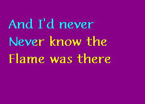 And I'd never
Never know the

Flame was there