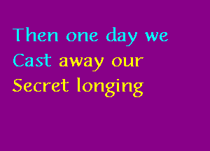 Then one day we
Cast away our

Secret longing