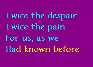 Twice the despair
Twice the pain

For us, as we
Had known before