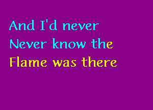 And I'd never
Never know the

Flame was there