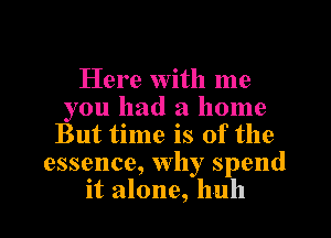 Here with me
you had a home
But time is of the
essence, Why spend
it alone, huh