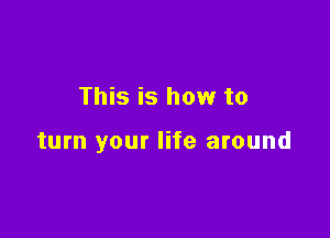 This is how to

turn your life around