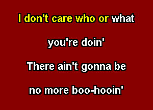 I don't care who or what

you're doin'

There ain't gonna be

no more boo-hooin'