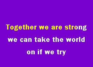 Together we are strong

we can take the world

on if we try